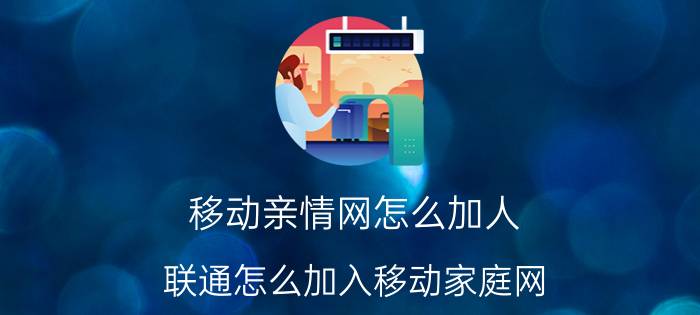 移动亲情网怎么加人 联通怎么加入移动家庭网？